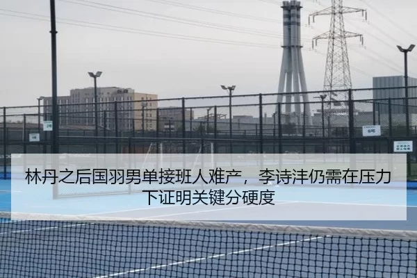 林丹之后国羽男单接班人难产，李诗沣仍需在压力下证明关键分硬度